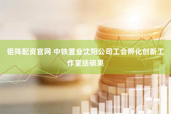 钜阵配资官网 中铁置业沈阳公司工会孵化创新工作室结硕果