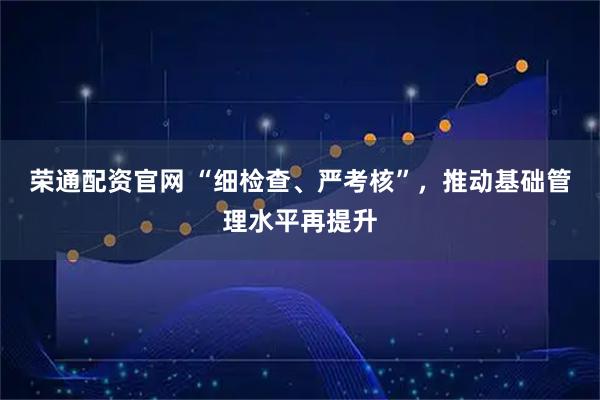 荣通配资官网 “细检查、严考核”，推动基础管理水平再提升