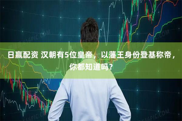 日赢配资 汉朝有5位皇帝，以藩王身份登基称帝，你都知道吗？