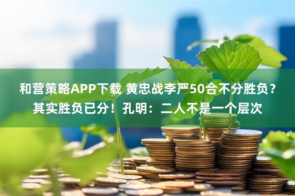 和营策略APP下载 黄忠战李严50合不分胜负？其实胜负已分！孔明：二人不是一个层次