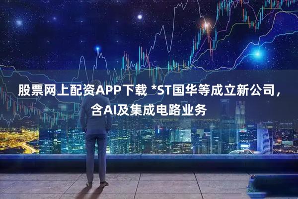 股票网上配资APP下载 *ST国华等成立新公司，含AI及集成电路业务