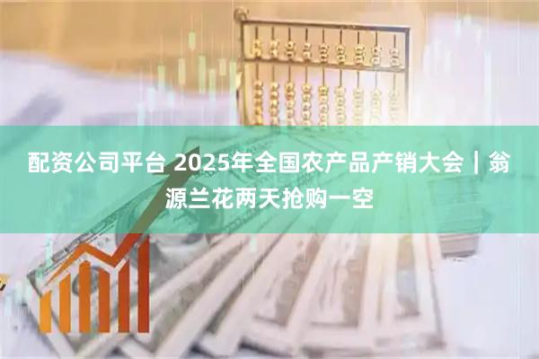 配资公司平台 2025年全国农产品产销大会｜翁源兰花两天抢购一空