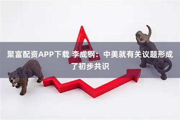 聚富配资APP下载 李成钢：中美就有关议题形成了初步共识
