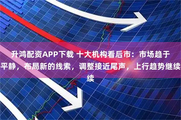 升鸿配资APP下载 十大机构看后市：市场趋于平静，布局新的线索，调整接近尾声，上行趋势继续
