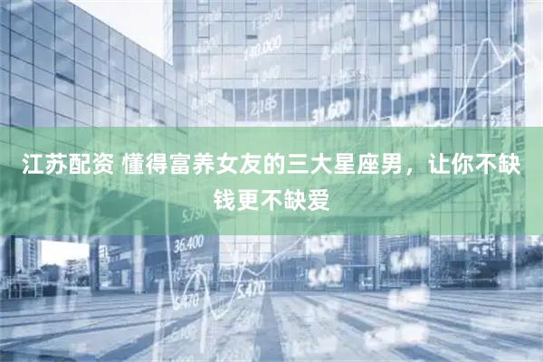 江苏配资 懂得富养女友的三大星座男，让你不缺钱更不缺爱