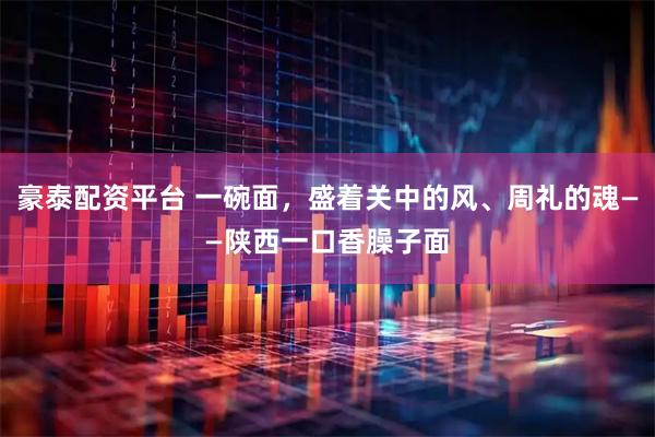 豪泰配资平台 一碗面，盛着关中的风、周礼的魂——陕西一口香臊子面