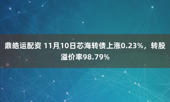 鼎皓运配资 11月10日芯海转债上涨0.23%，转股溢价率98.79%