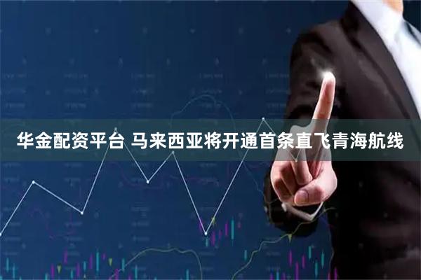 华金配资平台 马来西亚将开通首条直飞青海航线