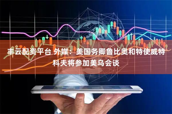丰云配资平台 外媒：美国务卿鲁比奥和特使威特科夫将参加美乌会谈