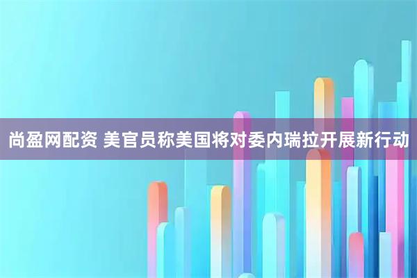 尚盈网配资 美官员称美国将对委内瑞拉开展新行动