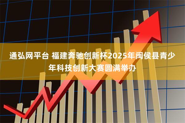 通弘网平台 福建奔驰创新杯2025年闽侯县青少年科技创新大赛圆满举办