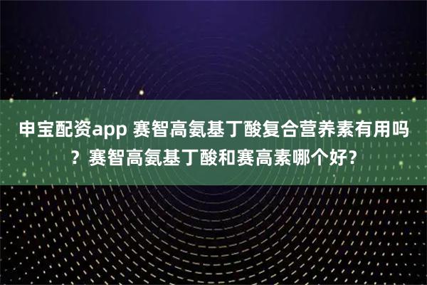 申宝配资app 赛智高氨基丁酸复合营养素有用吗？赛智高氨基丁酸和赛高素哪个好？