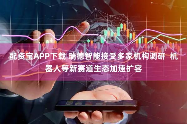 配资宝APP下载 瑞德智能接受多家机构调研  机器人等新赛道生态加速扩容