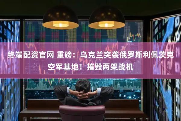 终端配资官网 重磅：乌克兰突袭俄罗斯利佩茨克空军基地！摧毁两架战机