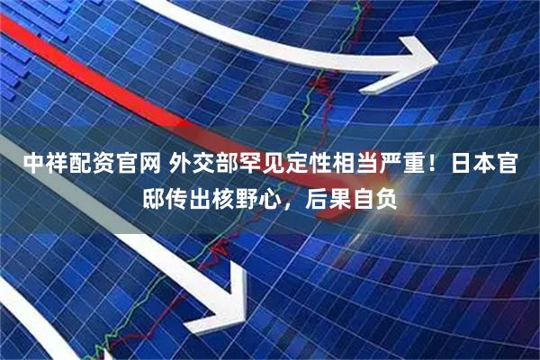 中祥配资官网 外交部罕见定性相当严重！日本官邸传出核野心，后果自负
