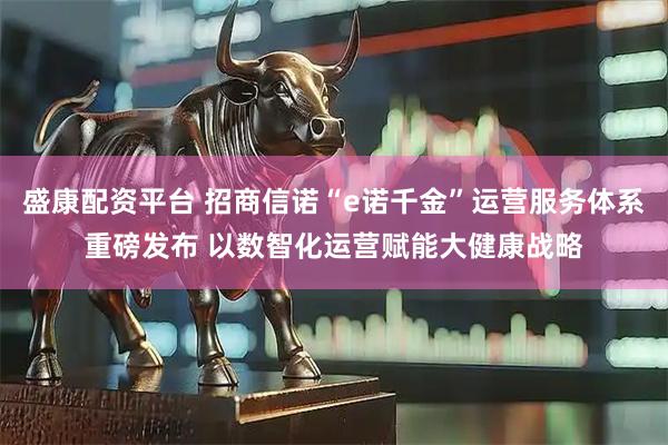 盛康配资平台 招商信诺“e诺千金”运营服务体系重磅发布 以数智化运营赋能大健康战略