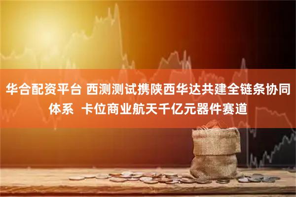 华合配资平台 西测测试携陕西华达共建全链条协同体系  卡位商业航天千亿元器件赛道