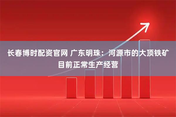 长春博时配资官网 广东明珠：河源市的大顶铁矿目前正常生产经营