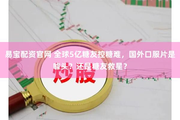 易宝配资官网 全球5亿糖友控糖难，国外口服片是噱头？还是糖友救星？
