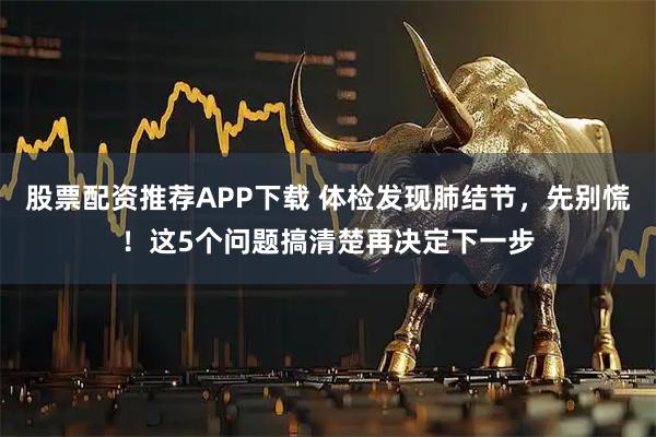 股票配资推荐APP下载 体检发现肺结节，先别慌！这5个问题搞清楚再决定下一步