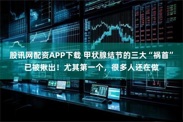 股讯网配资APP下载 甲状腺结节的三大“祸首”已被揪出！尤其第一个，很多人还在做