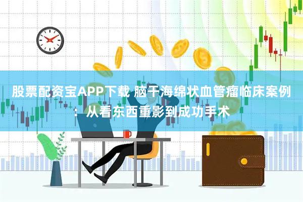 股票配资宝APP下载 脑干海绵状血管瘤临床案例：从看东西重影到成功手术