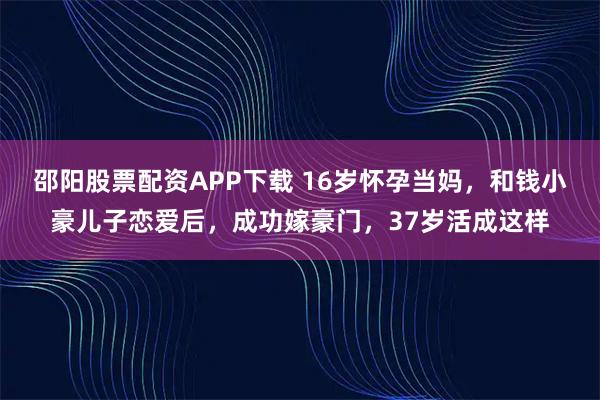邵阳股票配资APP下载 16岁怀孕当妈，和钱小豪儿子恋爱后，成功嫁豪门，37岁活成这样