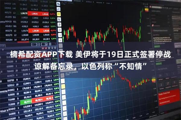 楠希配资APP下载 美伊将于19日正式签署停战谅解备忘录，以色列称“不知情”