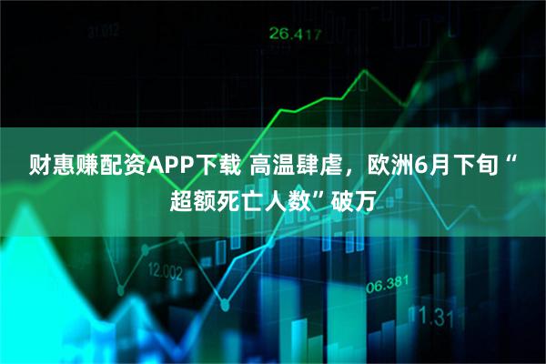 财惠赚配资APP下载 高温肆虐，欧洲6月下旬“超额死亡人数”破万