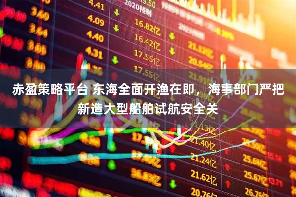 赤盈策略平台 东海全面开渔在即，海事部门严把新造大型船舶试航安全关